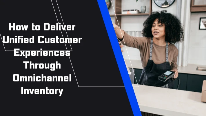 How to Deliver Unified Customer Experiences Through Omnichannel Inventory